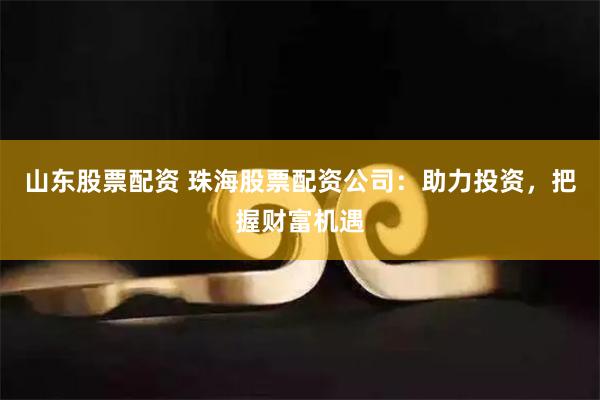 山东股票配资 珠海股票配资公司：助力投资，把握财富机遇