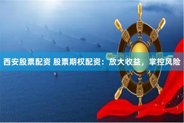 西安股票配资 股票期权配资：放大收益，掌控风险