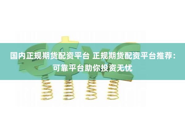 国内正规期货配资平台 正规期货配资平台推荐：可靠平台助你投资无忧