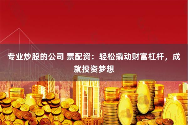 专业炒股的公司 票配资：轻松撬动财富杠杆，成就投资梦想