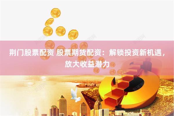 荆门股票配资 股票期货配资：解锁投资新机遇，放大收益潜力
