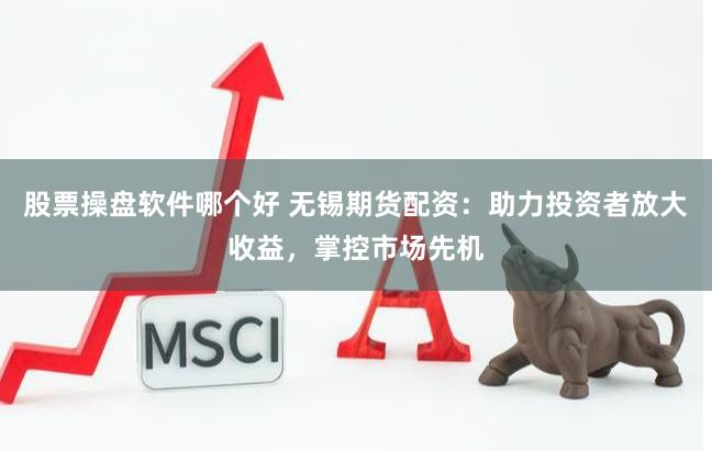股票操盘软件哪个好 无锡期货配资：助力投资者放大收益，掌控市场先机