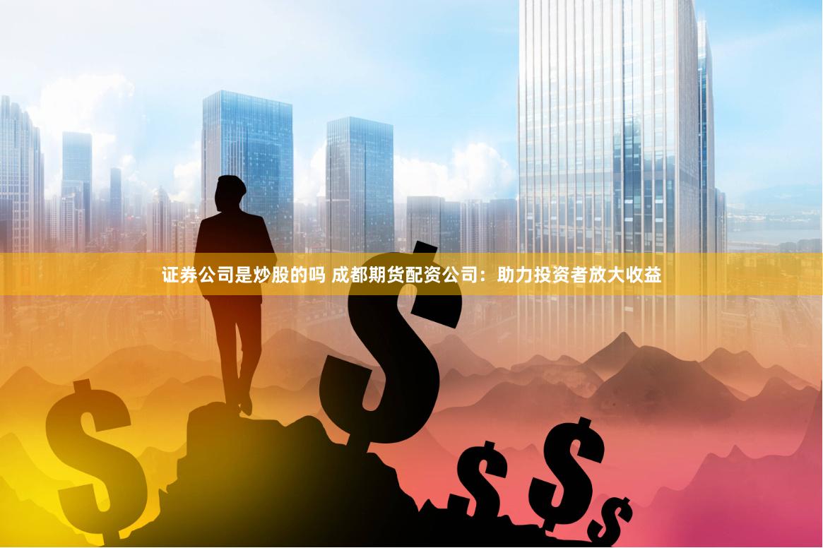 证券公司是炒股的吗 成都期货配资公司：助力投资者放大收益