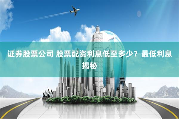 证券股票公司 股票配资利息低至多少？最低利息揭秘