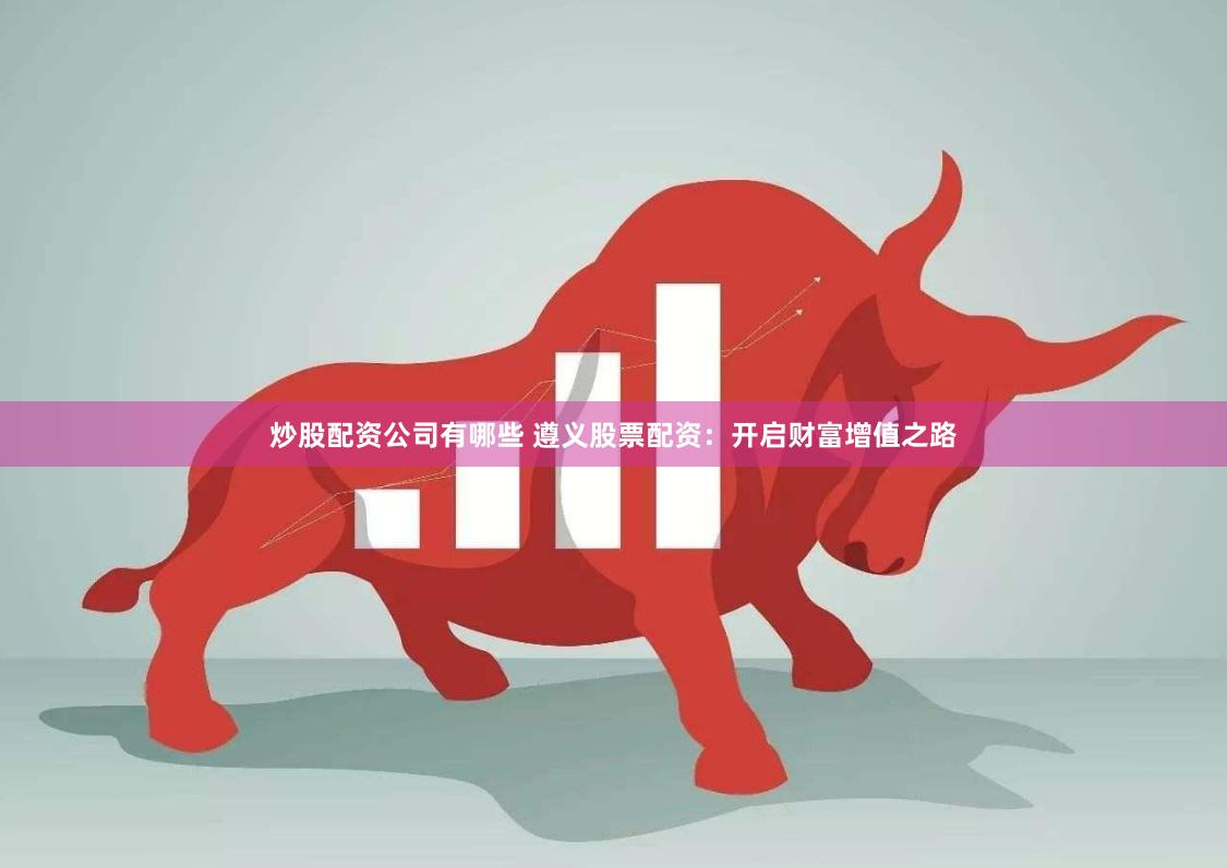 炒股配资公司有哪些 遵义股票配资：开启财富增值之路