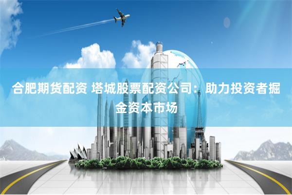合肥期货配资 塔城股票配资公司:助力投资者掘金资本市场