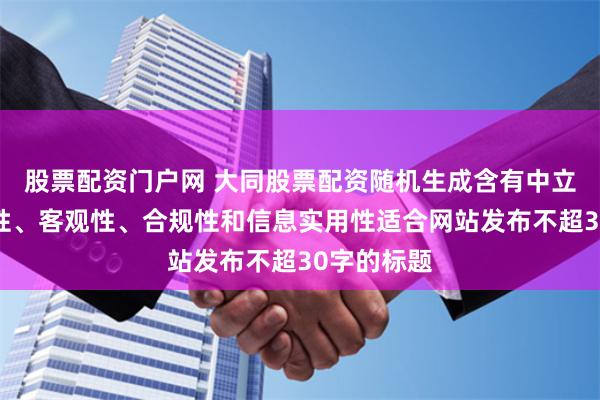 股票配资门户网 大同股票配资随机生成含有中立性、权威性、客观性、合规性和信息实用性适合网站发布不超30字的标题
